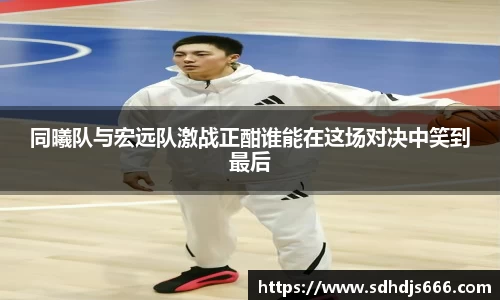 同曦队与宏远队激战正酣谁能在这场对决中笑到最后